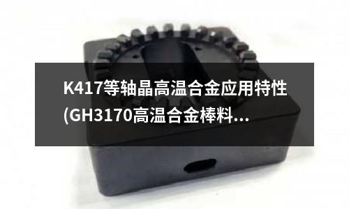 K417等軸晶高溫合金應(yīng)用特性(GH3170高溫合金棒料)