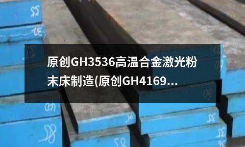 原創(chuàng)GH3536高溫合金激光粉末床制造(原創(chuàng)GH4169高溫合金圓鋼精鍛工藝)