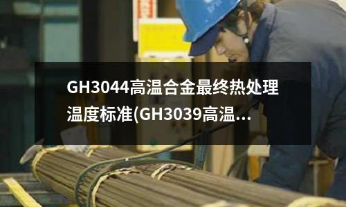 GH3044高溫合金最終熱處理溫度標準(GH3039高溫合金生產廠家)