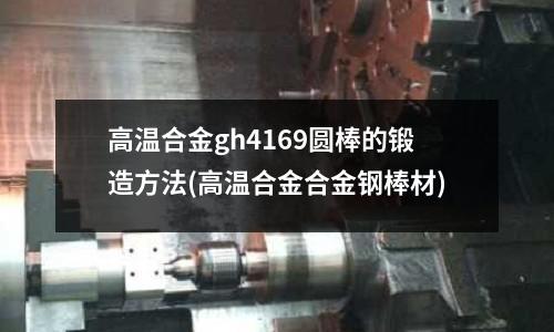 高溫合金gh4169圓棒的鍛造方法(高溫合金合金鋼棒材)
