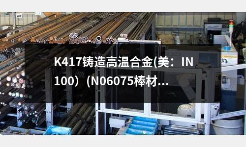 K417鑄造高溫合金(美：IN100）(N06075棒材，高溫合金)