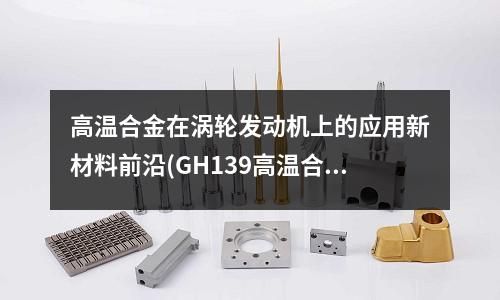 高溫合金在渦輪發動機上的應用新材料前沿(GH139高溫合金板材使用溫度是多少？)