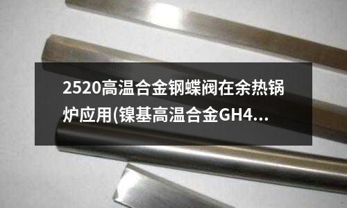 2520高溫合金鋼蝶閥在余熱鍋爐應用(鎳基高溫合金GH4698是什么材料？)