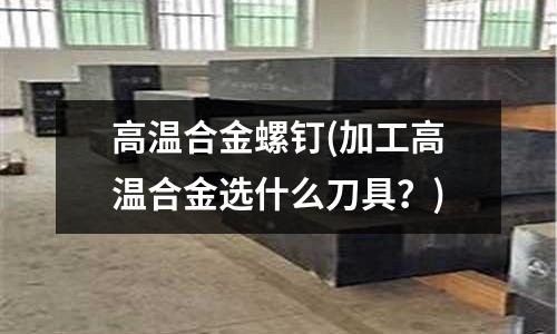 高溫合金螺釘(加工高溫合金選什么刀具？)