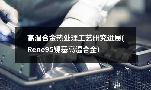 高溫合金熱處理工藝研究進展(Rene95鎳基高溫合金)