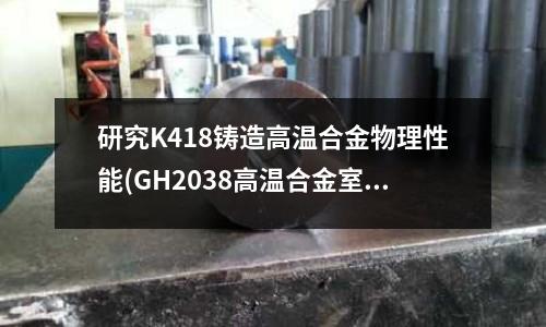 研究K418鑄造高溫合金物理性能(GH2038高溫合金室溫力學(xué)性能)