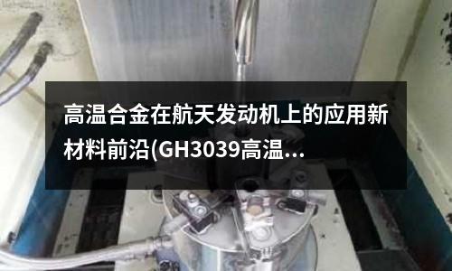 高溫合金在航天發(fā)動(dòng)機(jī)上的應(yīng)用新材料前沿(GH3039高溫合金焊接標(biāo)準(zhǔn))