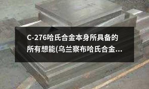 C-276哈氏合金本身所具備的所有想能(烏蘭察布哈氏合金圓鋼〖價格)