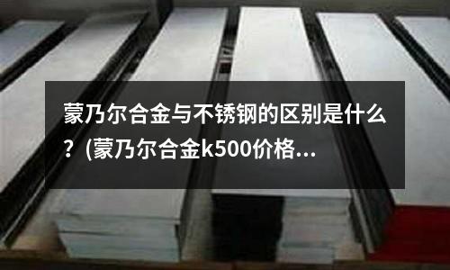 蒙乃爾合金與不銹鋼的區別是什么？(蒙乃爾合金k500價格)