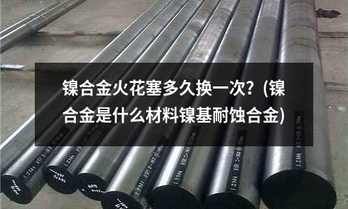 鎳合金火花塞多久換一次？(鎳合金是什么材料鎳基耐蝕合金)