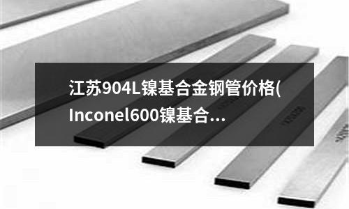 江蘇904L鎳基合金鋼管價格(Inconel600鎳基合金機械性能)