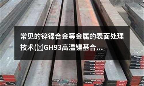 常見的鋅鎳合金等金屬的表面處理技術(GH93高溫鎳基合金材料介紹)