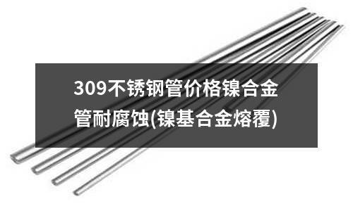 309不銹鋼管價格鎳合金管耐腐蝕(鎳基合金熔覆)