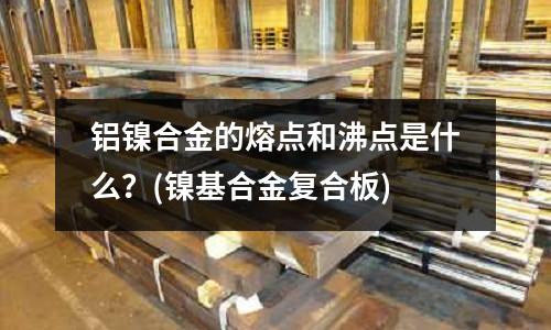 鋁鎳合金的熔點和沸點是什么？(鎳基合金復合板)