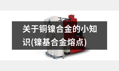 關于銅鎳合金的小知識(鎳基合金熔點)