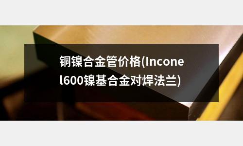 銅鎳合金管價格(Inconel600鎳基合金對焊法蘭)