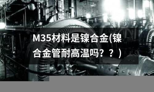 M35材料是鎳合金(鎳合金管耐高溫嗎？？)