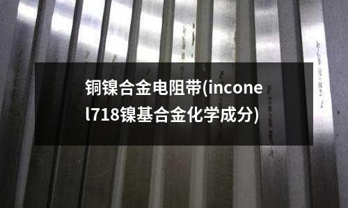 銅鎳合金電阻帶(inconel718鎳基合金化學(xué)成分)