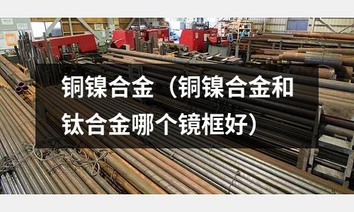 銅鎳合金（銅鎳合金和鈦合金哪個鏡框好）