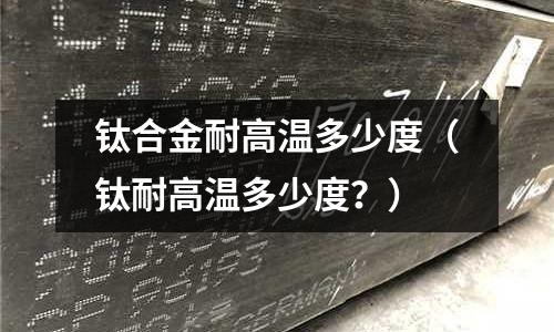 鈦合金耐高溫多少度（鈦耐高溫多少度？）