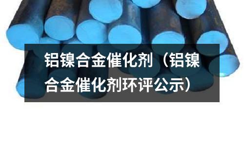 鋁鎳合金催化劑（鋁鎳合金催化劑環(huán)評公示）