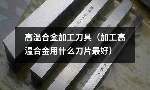 高溫合金加工刀具（加工高溫合金用什么刀片最好）