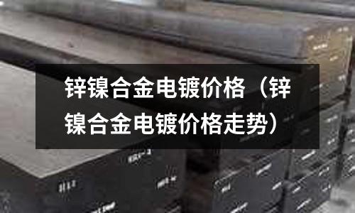 鋅鎳合金電鍍價(jià)格（鋅鎳合金電鍍價(jià)格走勢(shì)）