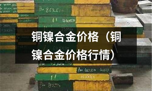 銅鎳合金價格（銅鎳合金價格行情）