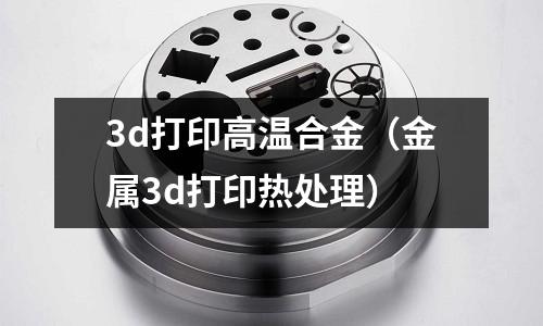 3d打印高溫合金（金屬3d打印熱處理）