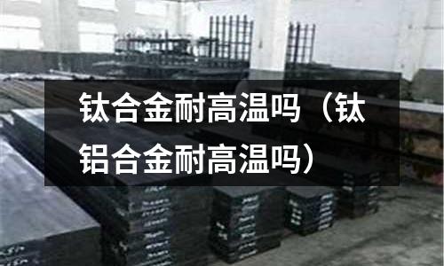 鈦合金耐高溫嗎（鈦鋁合金耐高溫嗎）