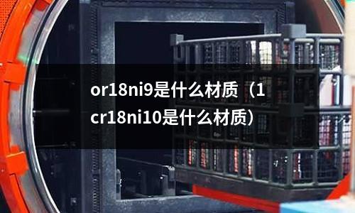 or18ni9是什么材質(zhì)（1cr18ni10是什么材質(zhì)）