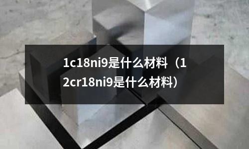 1c18ni9是什么材料（12cr18ni9是什么材料）