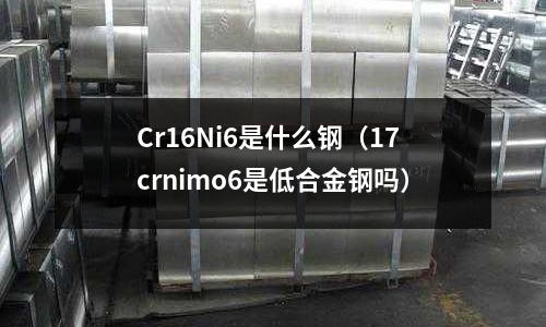 Cr16Ni6是什么鋼(17crnimo6是低合金鋼嗎)