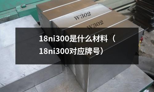 18ni300是什么材料（18ni300對應牌號）