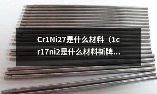 Cr1Ni27是什么材料（1cr17ni2是什么材料新牌號）
