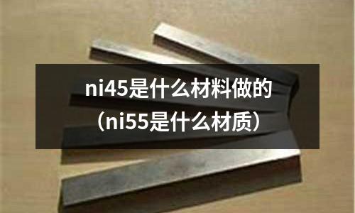 ni45是什么材料做的（ni55是什么材質(zhì)）