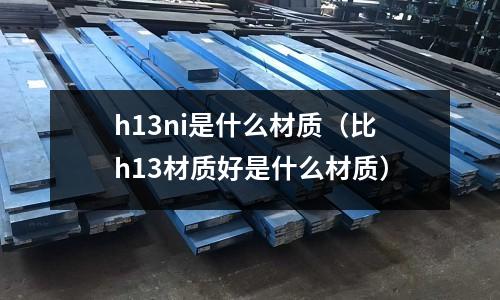 h13ni是什么材質(zhì)（比h13材質(zhì)好是什么材質(zhì)）