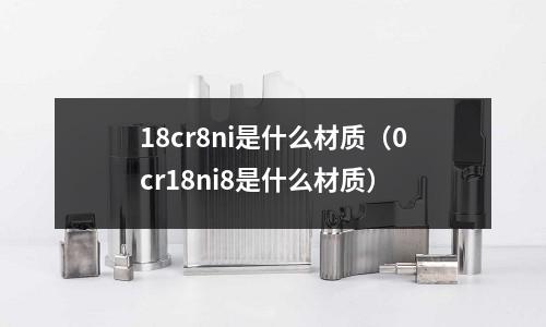 18cr8ni是什么材質(zhì)（0cr18ni8是什么材質(zhì)）